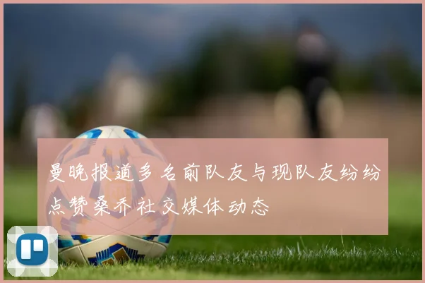曼晚报道多名前队友与现队友纷纷点赞桑乔社交媒体动态