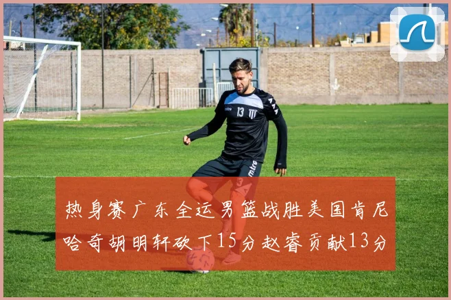 热身赛广东全运男篮战胜美国肯尼哈奇胡明轩砍下15分赵睿贡献13分