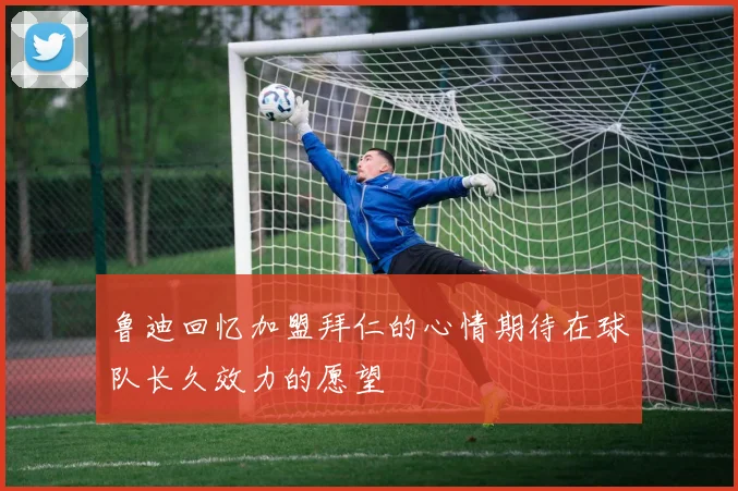 鲁迪回忆加盟拜仁的心情期待在球队长久效力的愿望