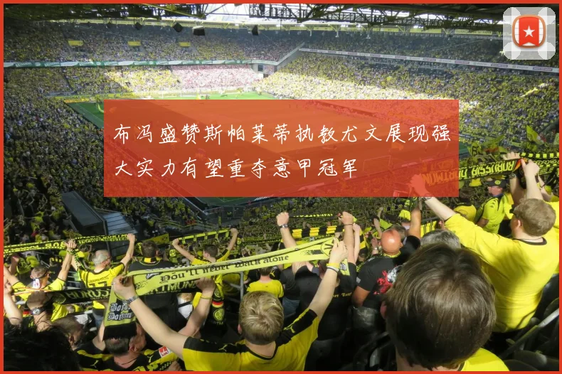 布冯盛赞斯帕莱蒂执教尤文展现强大实力有望重夺意甲冠军