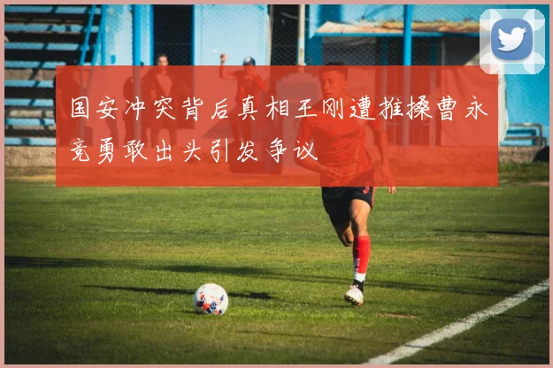 国安冲突背后真相王刚遭推搡曹永竞勇敢出头引发争议