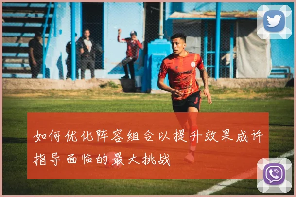 如何优化阵容组合以提升效果成许指导面临的最大挑战