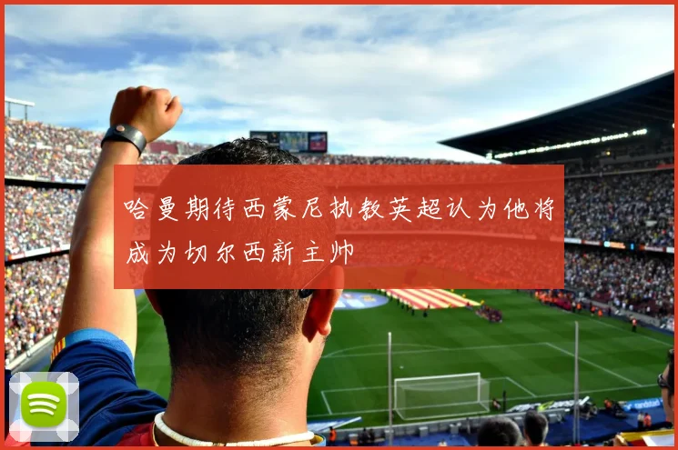 哈曼期待西蒙尼执教英超认为他将成为切尔西新主帅