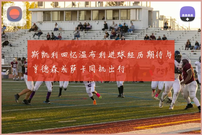 斯凯利回忆温布利进球经历期待与亨德森或萨卡同机出行