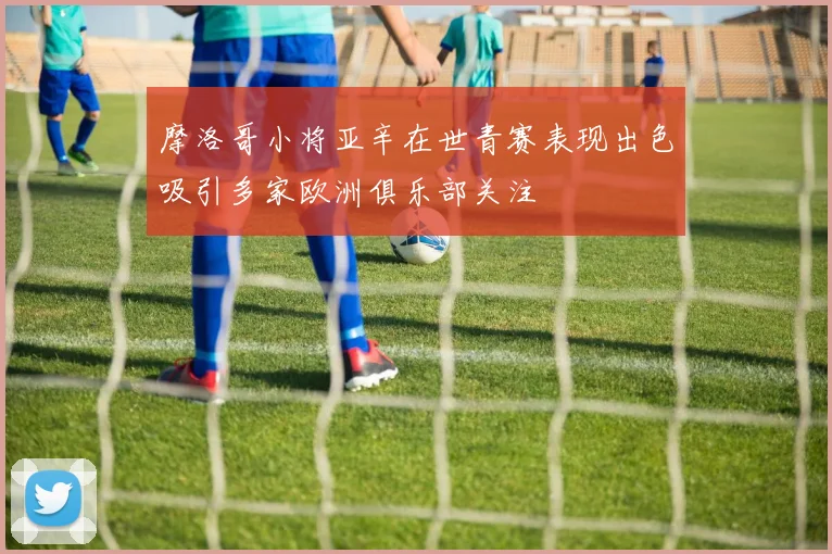 摩洛哥小将亚辛在世青赛表现出色吸引多家欧洲俱乐部关注