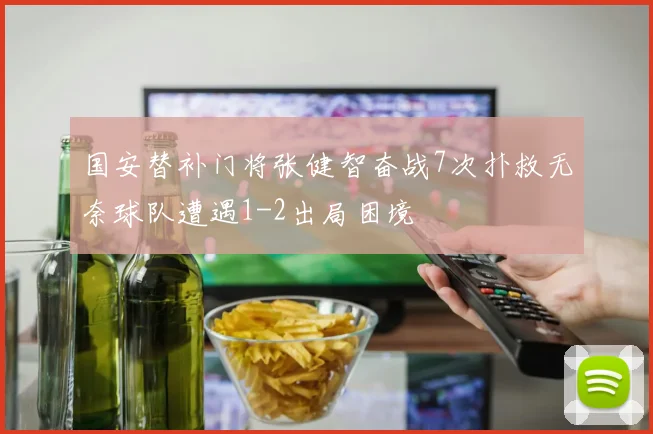 国安替补门将张健智奋战7次扑救无奈球队遭遇1-2出局困境