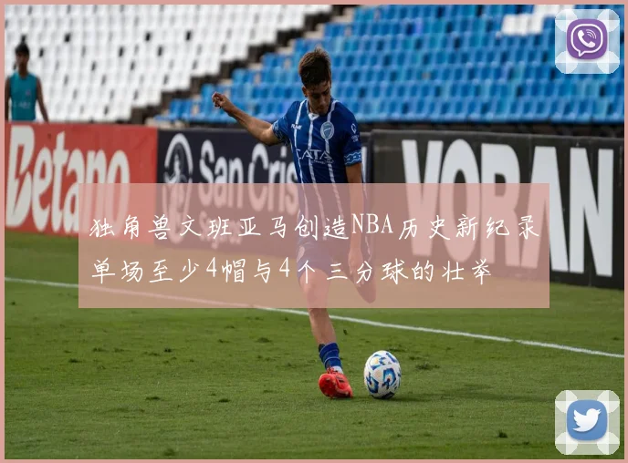 独角兽文班亚马创造NBA历史新纪录单场至少4帽与4个三分球的壮举