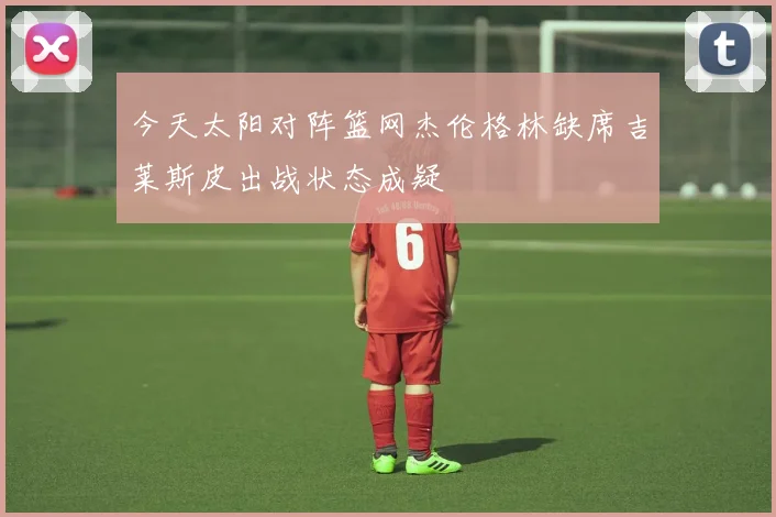今天太阳对阵篮网杰伦格林缺席吉莱斯皮出战状态成疑