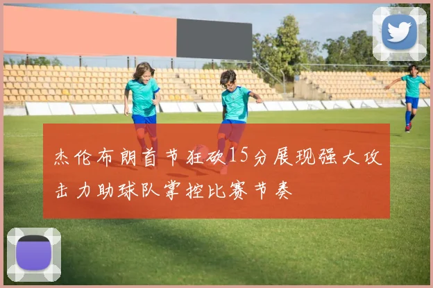 杰伦布朗首节狂砍15分展现强大攻击力助球队掌控比赛节奏