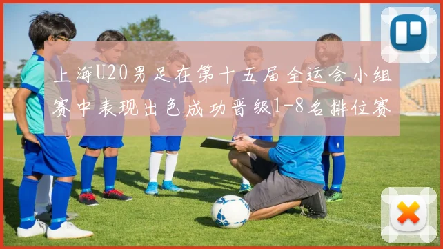 上海U20男足在第十五届全运会小组赛中表现出色成功晋级1-8名排位赛