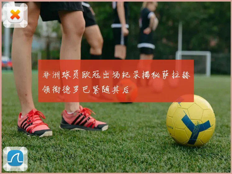 非洲球员欧冠出场纪录揭秘萨拉赫领衔德罗巴紧随其后