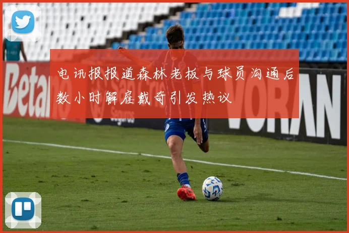 电讯报报道森林老板与球员沟通后数小时解雇戴奇引发热议