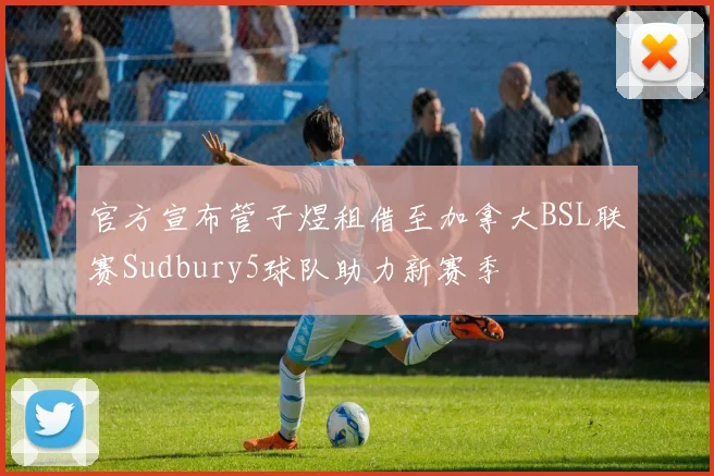 官方宣布管子煜租借至加拿大BSL联赛Sudbury5球队助力新赛季