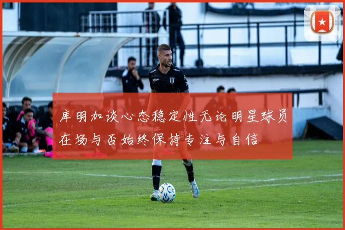 库明加谈心态稳定性无论明星球员在场与否始终保持专注与自信