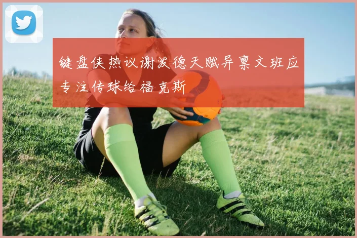 键盘侠热议谢泼德天赋异禀文班应专注传球给福克斯