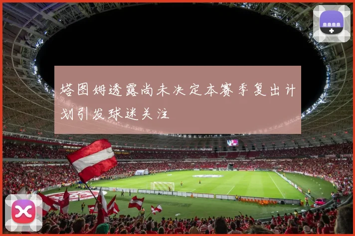 塔图姆透露尚未决定本赛季复出计划引发球迷关注