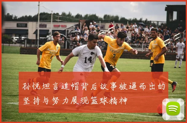 孙悦坦言追帽背后故事被逼而出的坚持与努力展现篮球精神