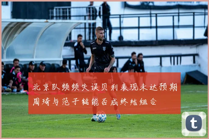 北京队频频失误贝利表现未达预期周琦与范子铭能否成终结组合