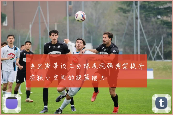 克里斯蒂谈三分球表现强调需提升在狭小空间的投篮能力
