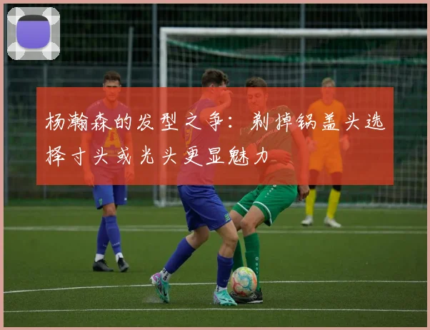 杨瀚森的发型之争：剃掉锅盖头选择寸头或光头更显魅力