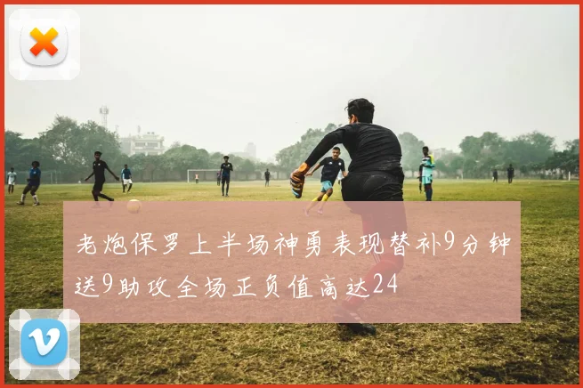 老炮保罗上半场神勇表现替补9分钟送9助攻全场正负值高达24