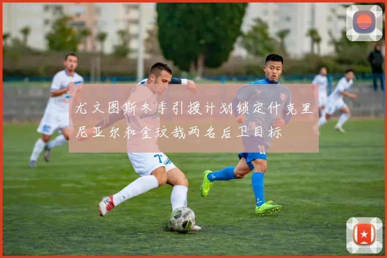 尤文图斯冬季引援计划锁定什克里尼亚尔和金玟哉两名后卫目标