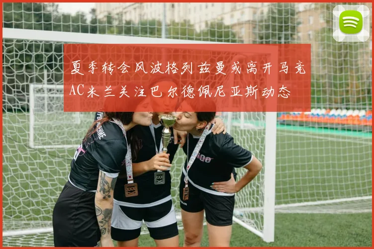 夏季转会风波格列兹曼或离开马竞AC米兰关注巴尔德佩尼亚斯动态