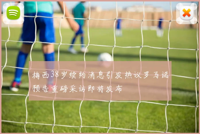 梅西38岁续约消息引发热议罗马诺预告重磅采访即将发布