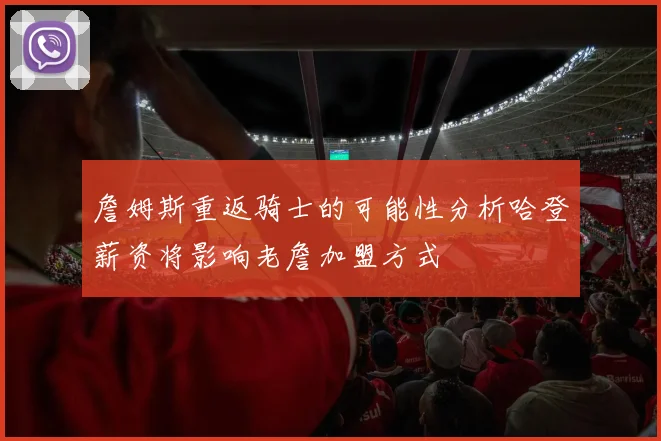 詹姆斯重返骑士的可能性分析哈登薪资将影响老詹加盟方式