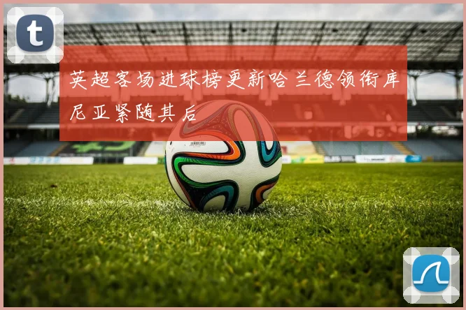 英超客场进球榜更新哈兰德领衔库尼亚紧随其后