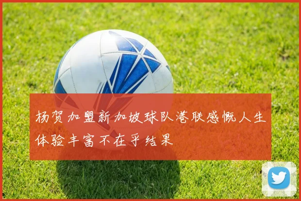 杨贺加盟新加坡球队港联感慨人生体验丰富不在乎结果