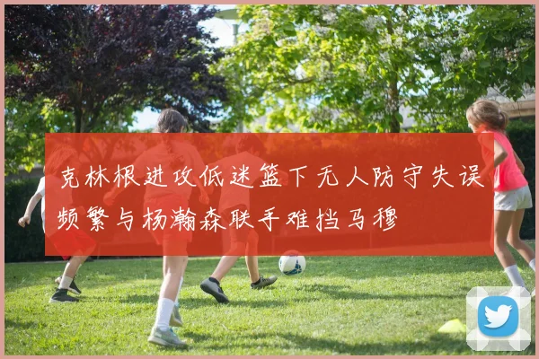 克林根进攻低迷篮下无人防守失误频繁与杨瀚森联手难挡马穆