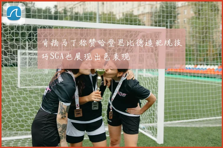 肯扬马丁称赞哈登恩比德造犯规技巧SGA也展现出色表现