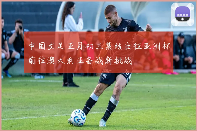 中国女足正月初三集结出征亚洲杯前往澳大利亚备战新挑战