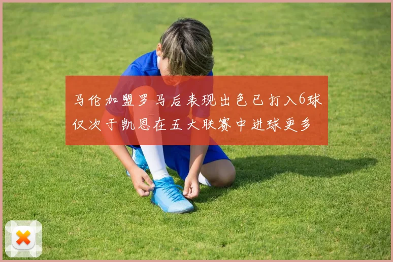 马伦加盟罗马后表现出色已打入6球仅次于凯恩在五大联赛中进球更多