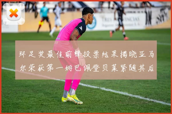 环足奖最佳前锋投票结果揭晓亚马尔荣获第一姆巴佩登贝莱紧随其后