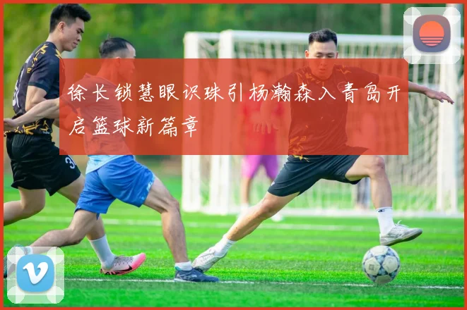 徐长锁慧眼识珠引杨瀚森入青岛开启篮球新篇章