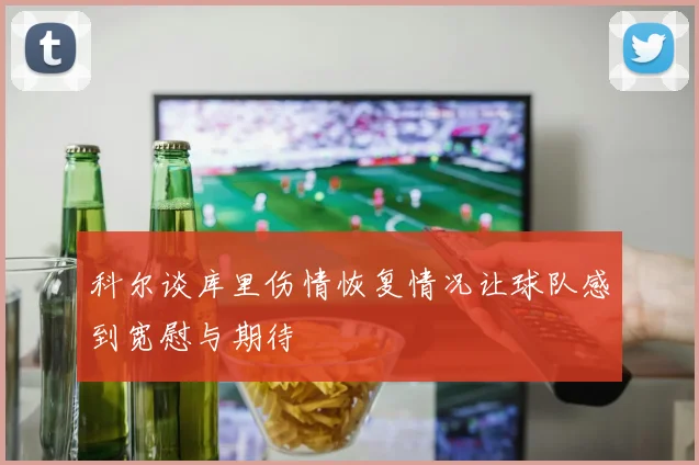 科尔谈库里伤情恢复情况让球队感到宽慰与期待